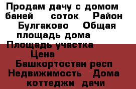 Продам дачу с домом,  баней. 35 соток. › Район ­ Булгаково  › Общая площадь дома ­ 25 › Площадь участка ­ 3 500 › Цена ­ 1 300 000 - Башкортостан респ. Недвижимость » Дома, коттеджи, дачи продажа   . Башкортостан респ.